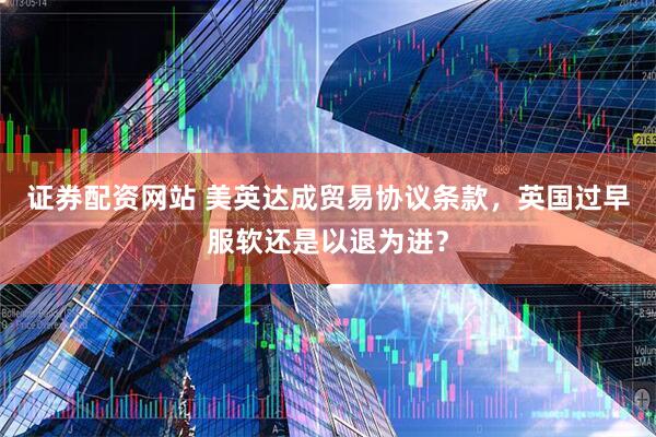 证券配资网站 美英达成贸易协议条款，英国过早服软还是以退为进？