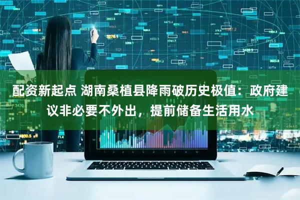 配资新起点 湖南桑植县降雨破历史极值：政府建议非必要不外出，提前储备生活用水