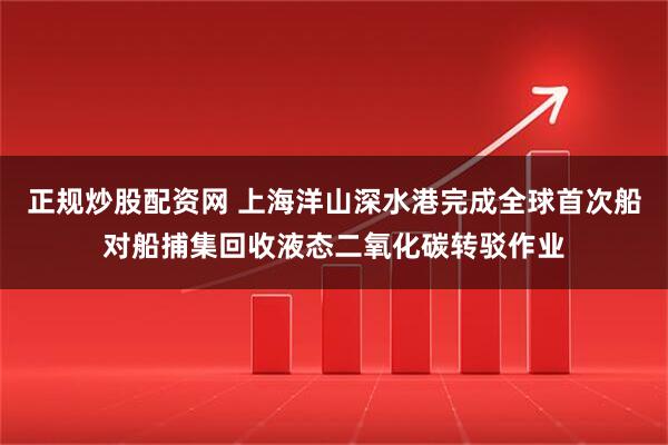 正规炒股配资网 上海洋山深水港完成全球首次船对船捕集回收液态二氧化碳转驳作业