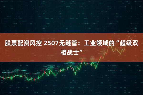 股票配资风控 2507无缝管：工业领域的“超级双相战士”