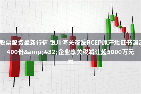 股票配资最新行情 银川海关签发RCEP原产地证书超2400份&#32;企业享关税减让超5000万元
