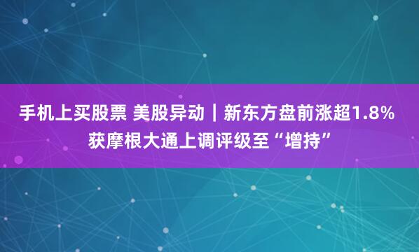 手机上买股票 美股异动｜新东方盘前涨超1.8% 获摩根大通上调评级至“增持”
