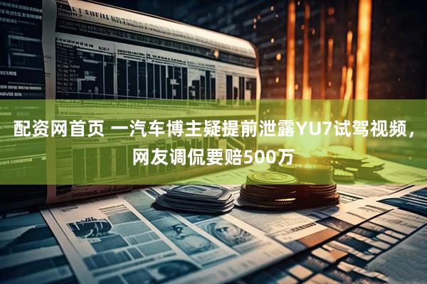 配资网首页 一汽车博主疑提前泄露YU7试驾视频，网友调侃要赔500万