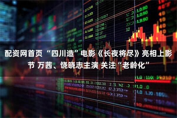 配资网首页 “四川造”电影《长夜将尽》亮相上影节 万茜、饶晓志主演 关注“老龄化”