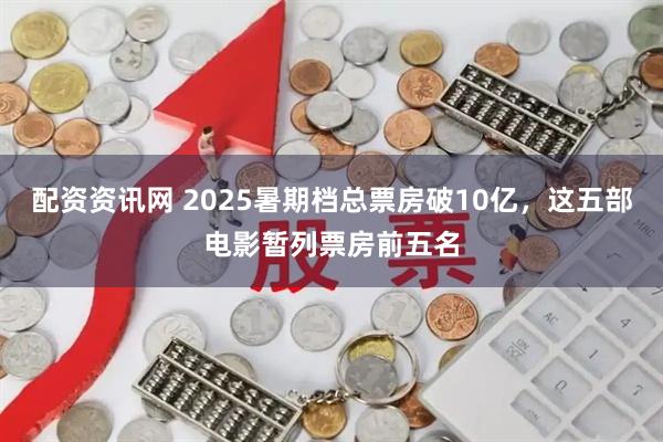 配资资讯网 2025暑期档总票房破10亿，这五部电影暂列票房前五名
