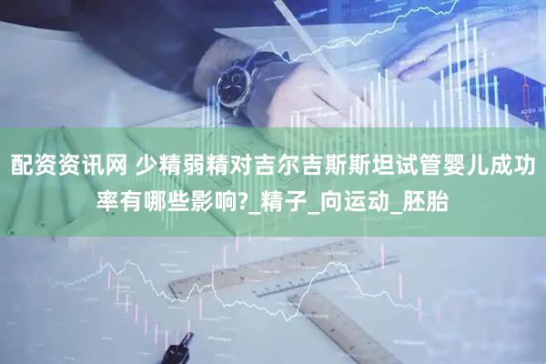 配资资讯网 少精弱精对吉尔吉斯斯坦试管婴儿成功率有哪些影响?_精子_向运动_胚胎
