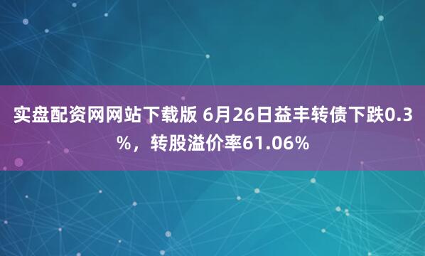 实盘配资网网站下载版 6月26日益丰转债下跌0.3%，转股溢价率61.06%
