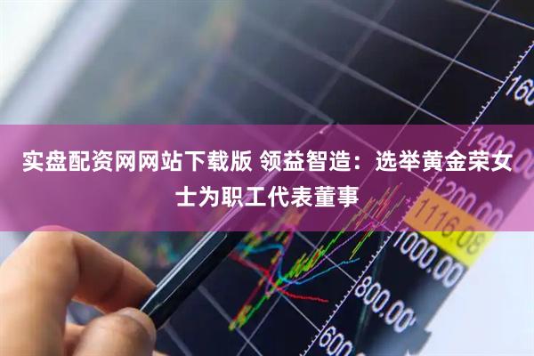 实盘配资网网站下载版 领益智造：选举黄金荣女士为职工代表董事