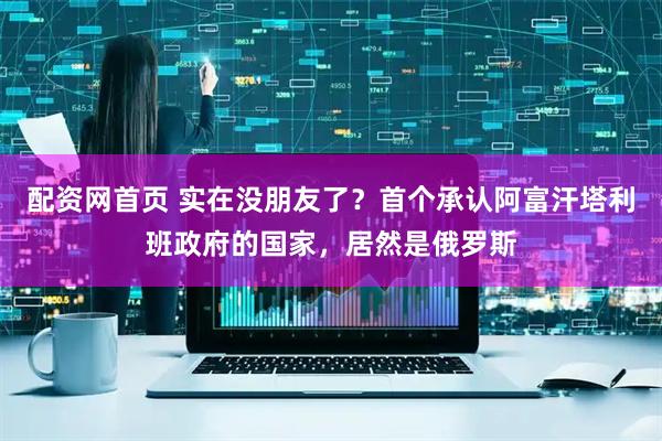 配资网首页 实在没朋友了？首个承认阿富汗塔利班政府的国家，居然是俄罗斯