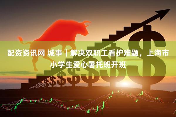 配资资讯网 城事｜解决双职工看护难题，上海市小学生爱心暑托班开班