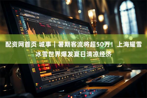 配资网首页 城事｜暑期客流将超50万！上海耀雪冰雪世界爆发夏日清凉经济