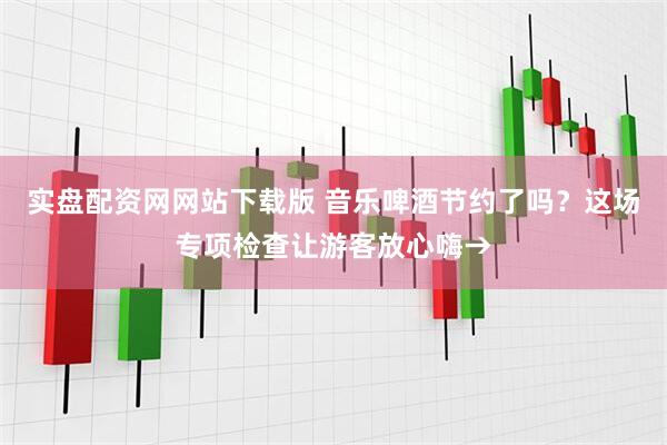实盘配资网网站下载版 音乐啤酒节约了吗？这场专项检查让游客放心嗨→