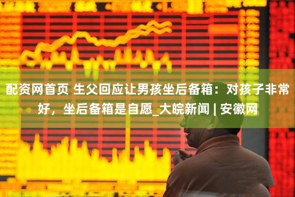 配资网首页 生父回应让男孩坐后备箱：对孩子非常好，坐后备箱是自愿_大皖新闻 | 安徽网