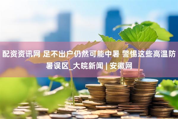 配资资讯网 足不出户仍然可能中暑 警惕这些高温防暑误区_大皖新闻 | 安徽网