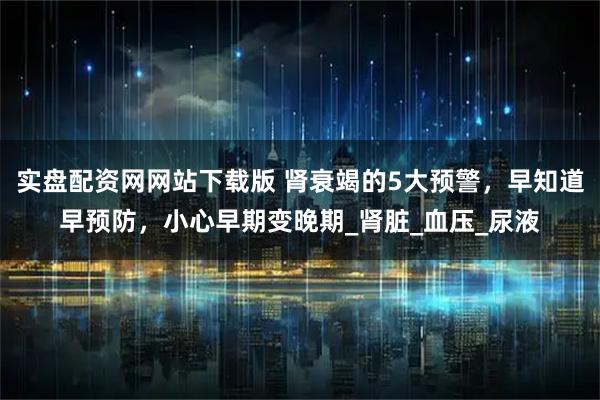 实盘配资网网站下载版 肾衰竭的5大预警，早知道早预防，小心早期变晚期_肾脏_血压_尿液