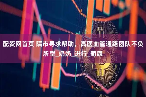 配资网首页 隔市寻求帮助，高医血管通路团队不负所望_奶奶_进行_荀康