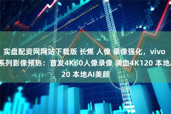 实盘配资网网站下载版 长焦 人像 录像强化，vivo X300系列影像预热：首发4K60人像录像 满血4K120 本地AI美颜