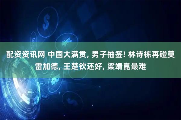 配资资讯网 中国大满贯, 男子抽签! 林诗栋再碰莫雷加德, 王楚钦还好, 梁靖崑最难