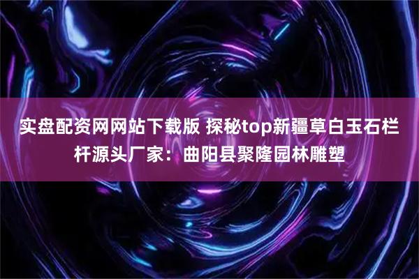 实盘配资网网站下载版 探秘top新疆草白玉石栏杆源头厂家：曲阳县聚隆园林雕塑