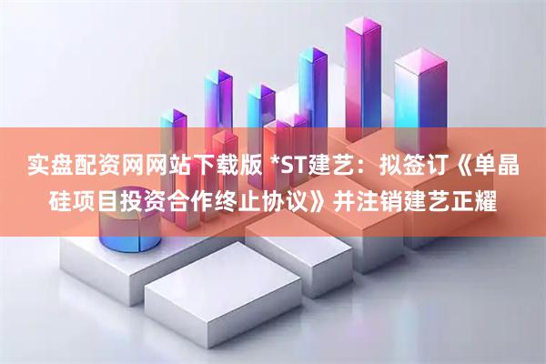 实盘配资网网站下载版 *ST建艺：拟签订《单晶硅项目投资合作终止协议》并注销建艺正耀