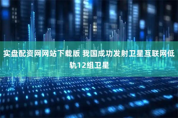 实盘配资网网站下载版 我国成功发射卫星互联网低轨12组卫星