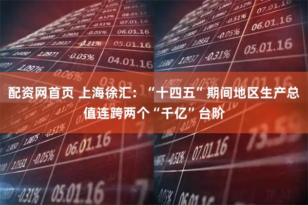 配资网首页 上海徐汇：“十四五”期间地区生产总值连跨两个“千亿”台阶