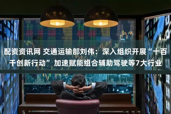 配资资讯网 交通运输部刘伟：深入组织开展“十百千创新行动” 加速赋能组合辅助驾驶等7大行业
