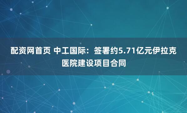 配资网首页 中工国际：签署约5.71亿元伊拉克医院建设项目合同