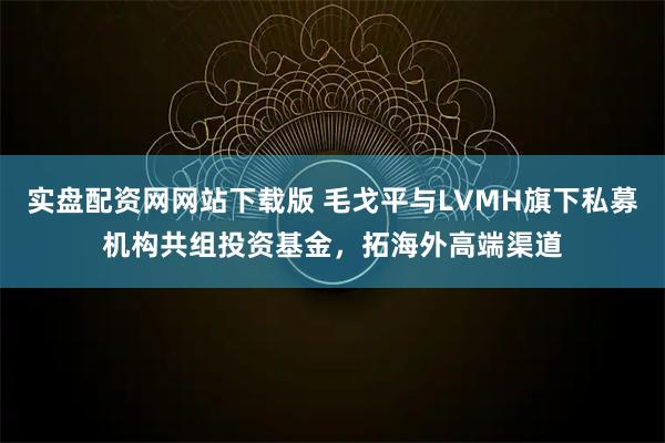 实盘配资网网站下载版 毛戈平与LVMH旗下私募机构共组投资基金，拓海外高端渠道