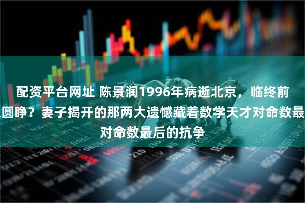 配资平台网址 陈景润1996年病逝北京，临终前为何双眼圆睁？妻子揭开的那两大遗憾藏着数学天才对命数最后的抗争