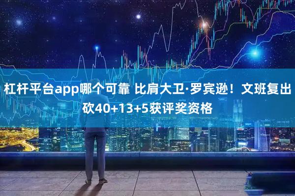 杠杆平台app哪个可靠 比肩大卫·罗宾逊！文班复出砍40+13+5获评奖资格