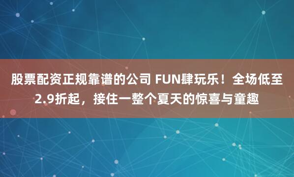 股票配资正规靠谱的公司 FUN肆玩乐！全场低至2.9折起，接住一整个夏天的惊喜与童趣